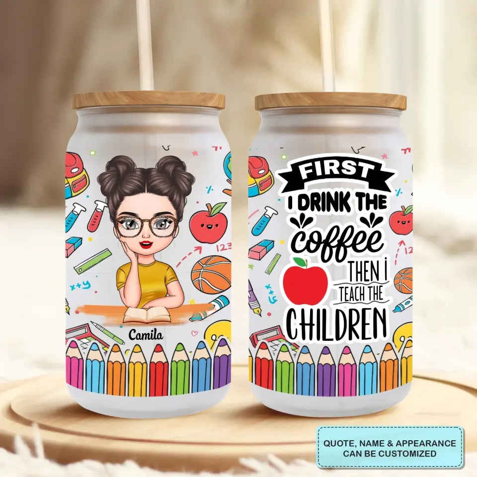 Personalized Custom Glass Can - Teachers Day, Birthday Gift For Teacher - First I Drink The Coffee Then I Teach The Children